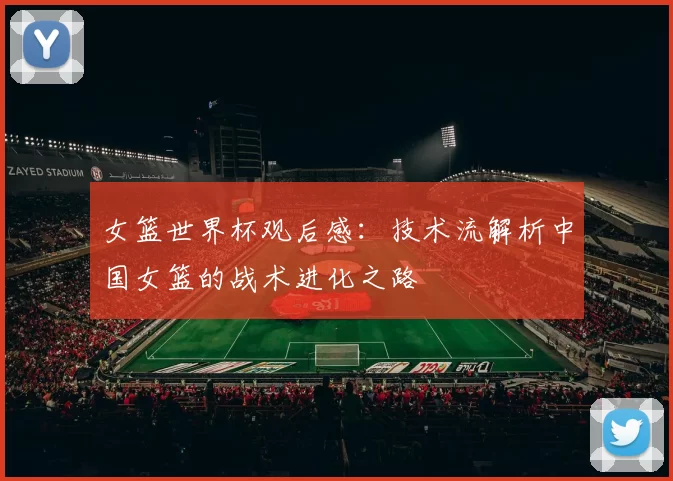 女篮世界杯观后感:技术流解析中国女篮的战术进化之路