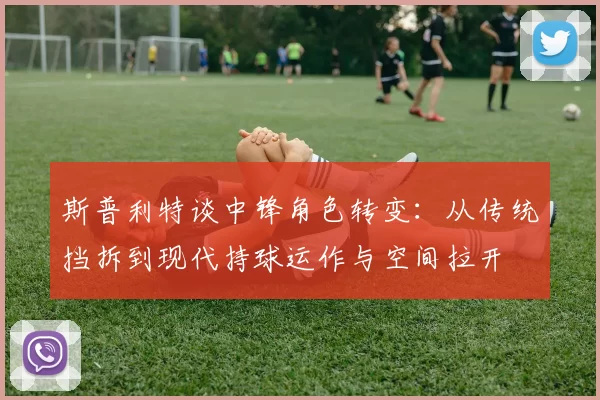 斯普利特谈中锋角色转变：从传统挡拆到现代持球运作与空间拉开