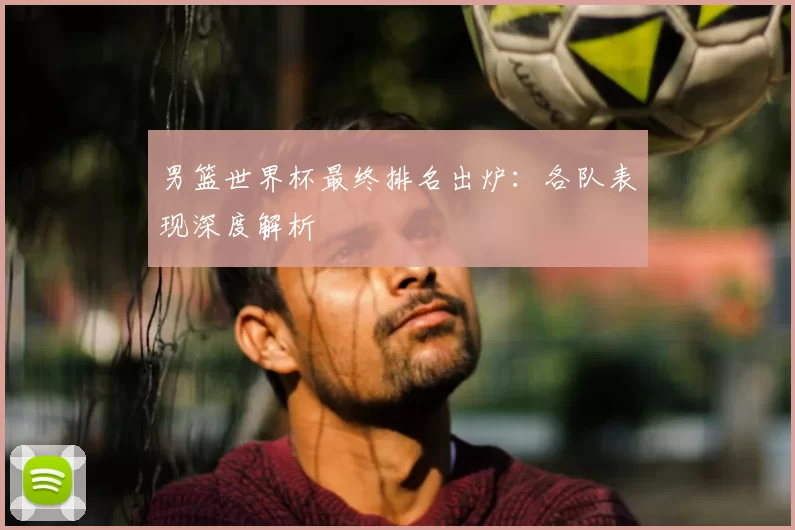 男篮世界杯最终排名出炉：各队表现深度解析
